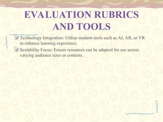 EVALUATION RUBRICS
AND TOOLS
Technology Integration: Utilize modern tools such as AI, AR, or VR
to enhance learning experience.
Scalability Focus: Ensure resources can be adapted for use across
varying audience sizes or contexts.
 