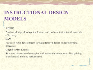 INSTRUCTIONAL DESIGN
MODELS
ADDIE
Analyze, design, develop, implement, and evaluate instructional materials
effectively.
SAM
Focus on rapid development through iterative design and prototyping
processes.
Gagné’s Nine Events
Structure instructional strategies with sequential components like gaining
attention and eliciting performance.
 