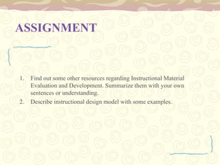 ASSIGNMENT
1. Find out some other resources regarding Instructional Material
Evaluation and Development. Summarize them with your own
sentences or understanding.
2. Describe instructional design model with some examples.
 