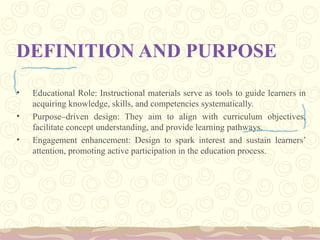 DEFINITION AND PURPOSE
• Educational Role: Instructional materials serve as tools to guide learners in
acquiring knowledge, skills, and competencies systematically.
• Purpose–driven design: They aim to align with curriculum objectives,
facilitate concept understanding, and provide learning pathways.
• Engagement enhancement: Design to spark interest and sustain learners’
attention, promoting active participation in the education process.
 