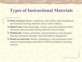Types of Instructional Materials
Print resources: Books, worksheets, and modules offer foundational
and structured learning materials across various subjects.
Digital tools: Educational apps, e-books, and online platforms allow
interactive and accessible learning tailored to diverse needs.
Multimedia: Videos, animations, and presentations create dynamic
learning experiences through visual and auditory engagement.
Hands-on materials: Models, manipulative, and experiments foster
practical understanding, especially in STEM and hands-on learning
contexts.
 