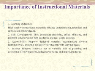 Importance of Instructional Materials
1. Learning Outcomes:
High-quality instructional materials enhance understanding, retention, and
application of knowledge.
2. Skill Development: They encourage creativity, critical thinking, and
problem-solving within both academic and real-world contexts.
3. Accessibility: Properly designed materials accommodate diverse
learning styles, ensuring inclusivity for students with varying needs.
4. Teacher Support: Materials act as valuable aids in planning and
delivering effective lessons, reducing workload and improving focus.
 