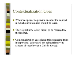 Contextualization Cues
 When we speak, we provide cues for the context
 in which our utterances should be taken.

 They signal how talk is meant to be received by
 the listener.

 Contextualization cues signal things ranging from
 interpersonal contexts (I am being friendly) to
 aspects of speech events (this is a joke).
 