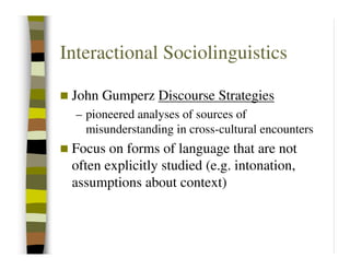Interactional Sociolinguistics

 John Gumperz Discourse Strategies
  – pioneered analyses of sources of
    misunderstanding in cross-cultural encounters
 Focus on forms of language that are not
 often explicitly studied (e.g. intonation,
 assumptions about context)
 