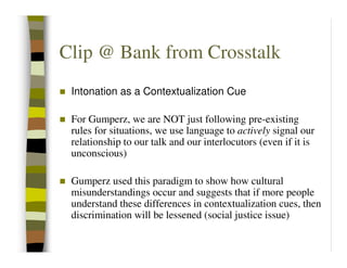 Clip @ Bank from Crosstalk
 Intonation as a Contextualization Cue

 For Gumperz, we are NOT just following pre-existing
 rules for situations, we use language to actively signal our
 relationship to our talk and our interlocutors (even if it is
 unconscious)

 Gumperz used this paradigm to show how cultural
 misunderstandings occur and suggests that if more people
 understand these differences in contextualization cues, then
 discrimination will be lessened (social justice issue)
 