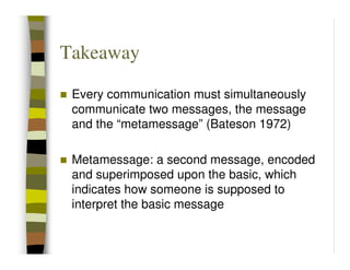 Takeaway

 Every communication must simultaneously
 communicate two messages, the message
 and the “metamessage” (Bateson 1972)

 Metamessage: a second message, encoded
 and superimposed upon the basic, which
 indicates how someone is supposed to
 interpret the basic message
 