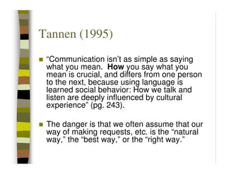 Tannen (1995)
 “Communication isn’t as simple as saying
 what you mean. How you say what you
 mean is crucial, and differs from one person
 to the next, because using language is
 learned social behavior: How we talk and
 listen are deeply influenced by cultural
 experience” (pg. 243).

 The danger is that we often assume that our
 way of making requests, etc. is the “natural
 way,” the “best way,” or the “right way.”
 