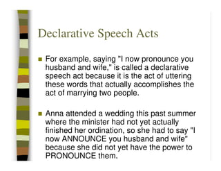 Declarative Speech Acts
 For example, saying "I now pronounce you
 husband and wife," is called a declarative
 speech act because it is the act of uttering
 these words that actually accomplishes the
 act of marrying two people.

 Anna attended a wedding this past summer
 where the minister had not yet actually
 finished her ordination, so she had to say "I
 now ANNOUNCE you husband and wife"
 because she did not yet have the power to
 PRONOUNCE them.
 