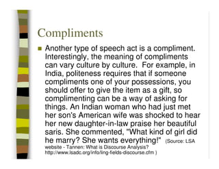 Compliments
 Another type of speech act is a compliment.
 Interestingly, the meaning of compliments
 can vary culture by culture. For example, in
 India, politeness requires that if someone
 compliments one of your possessions, you
 should offer to give the item as a gift, so
 complimenting can be a way of asking for
 things. An Indian woman who had just met
 her son's American wife was shocked to hear
 her new daughter-in-law praise her beautiful
 saris. She commented, "What kind of girl did
 he marry? She wants everything!" (Source: LSA
 website - Tannen: What is Discourse Analysis?
 http://www.lsadc.org/info/ling-fields-discourse.cfm )
 