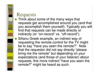 Requests
Think about some of the many ways that
requests get accomplished around you (and that
you accomplish them yourself). Typically you will
find that requests can be made directly or
indirectly (or “on-record” vs. “off-record”).
Sifianu Greek example, an indirect way of
requesting the remote control for the TV might
be to say “have you seen the remote?” Note
that the requestor did not say directly “please
bring me the remote” but depending on your
expectations (and those of your listener) about
requests, this more indirect “have you seen the
remote?” might be heard as such.
 