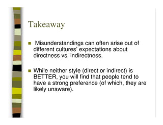 Takeaway
 Misunderstandings can often arise out of
 different cultures’ expectations about
 directness vs. indirectness.

 While neither style (direct or indirect) is
 BETTER, you will find that people tend to
 have a strong preference (of which, they are
 likely unaware).
 