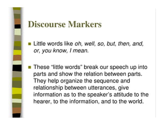 Discourse Markers

 Little words like oh, well, so, but, then, and,
 or, you know, I mean.

 These “little words” break our speech up into
 parts and show the relation between parts.
 They help organize the sequence and
 relationship between utterances, give
 information as to the speaker’s attitude to the
 hearer, to the information, and to the world.
 