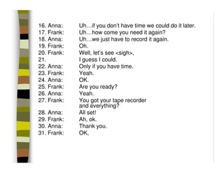 16. Anna:    Uh…if you don’t have time we could do it later.
17. Frank:   Uh…how come you need it again?
18. Anna:    Uh…we just have to record it again.
19. Frank:   Oh.
20. Frank:   Well, let’s see <sigh>,
21.          I guess I could.
22. Anna:    Only if you have time.
23. Frank:   Yeah.
24. Anna:    OK.
25. Frank:   Are you ready?
26. Anna:    Yeah.
27. Frank:   You got your tape recorder
             and everything?
28. Anna:    All set!
29. Frank:   Ah, ok.
30. Anna:    Thank you.
31. Frank:   OK,
 