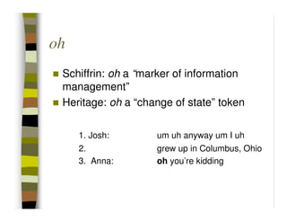 oh
 Schiffrin: oh a “marker of information
 management”
 Heritage: oh a “change of state” token

     1. Josh:       um uh anyway um I uh
     2.             grew up in Columbus, Ohio
     3. Anna:       oh you’re kidding
 