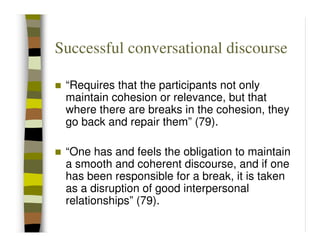 Successful conversational discourse

 “Requires that the participants not only
 maintain cohesion or relevance, but that
 where there are breaks in the cohesion, they
 go back and repair them” (79).

 “One has and feels the obligation to maintain
 a smooth and coherent discourse, and if one
 has been responsible for a break, it is taken
 as a disruption of good interpersonal
 relationships” (79).
 