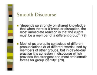 Smooth Discourse
 “depends so strongly on shared knowledge
 that when there is a break or disruption, the
 most immediate reaction is that the culprit
 must be a member of a different group” (79).

 Most of us are quite conscious of different
 pronunciations or of different words used by
 members of other groups, but in day-to-day
 practice it is cohesion in discourse which
 provides the strongest and most emblematic
 forces for group identity” (79).
 