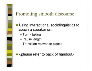 Promoting smooth discourse

 Using interactional sociolinguistics to
 coach a speaker on:
 – Turn - taking
 – Pause length
 – Transition relevance places


 <please refer to back of handout>
 