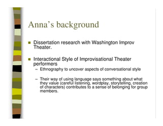 Anna’s background
 Dissertation research with Washington Improv
 Theater.

 Interactional Style of Improvisational Theater
 performers
 – Ethnography to uncover aspects of conversational style

 – Their way of using language says something about what
   they value (careful listening, wordplay, storytelling, creation
   of characters) contributes to a sense of belonging for group
   members.
 