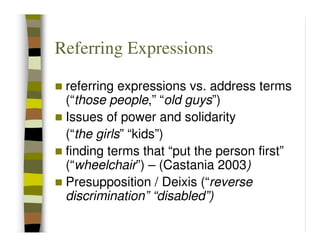 Referring Expressions

 referring expressions vs. address terms
 (“those people,” “old guys”)
 Issues of power and solidarity
 (“the girls” “kids”)
 finding terms that “put the person first”
 (“wheelchair”) – (Castania 2003)
 Presupposition / Deixis (“reverse
 discrimination” “disabled”)
 