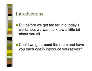 Introductions

 But before we get too far into today’s
 workshop, we want to know a little bit
 about you all

 Could we go around the room and have
 you each briefly introduce yourselves?
 