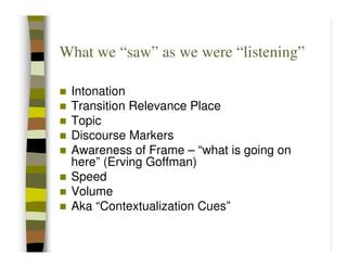 What we “saw” as we were “listening”

 Intonation
 Transition Relevance Place
 Topic
 Discourse Markers
 Awareness of Frame – “what is going on
 here” (Erving Goffman)
 Speed
 Volume
 Aka “Contextualization Cues”
 
