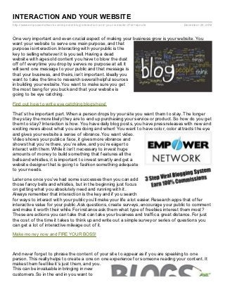 INTERACTION AND YOUR WEBSITE
http://www.empowernetwork.com/epnole/blog/interaction- and- your- website- 2?id=epnole   December 20, 2012



One very important and even crucial aspect of making your business grow is your website. You
want your website to serve one main purpose, and that
purpose is interaction. Interacting with your public is the
key to selling whatever it is you sell. Having a dead
website with ages old content you have to blow the dust
off off everytime you drop by serves no purpose at all. It
will send one message to your public and that message is
that your business, and theirs, isn’t important. Ideally you
want to take the time to research several helpful sources
in building your website. You want to make sure you get
the most bang for you buck and that your website is
going to be eye catching.

Find out how to write eye catching blogs here!

That’s the important part. When a person drops by your site you want them to stay. The longer
they stay the more likely they are to end up purchasing your service or product. So how do you get
them to stay? Interaction is how. You have daily blog posts, you have press releases with new and
exciting news about what you are doing and when! You want to have color, color attracts the eye
and gives your website a sense of vibrance. You want video.
Video shows your public a face, it gives more vibrance and
shows that you’re there, you’re alive, and you’re eager to
interact with them. While it isn’t necessary to invest huge
amounts of money to build something that features all the
bells and whistles, it is important to invest smartly and get a
website designer that is going to fashion something adequate
to your needs.

Later one once you’ve had some successes then you can add
those fancy bells and whistles, but in the beginning just focus
on getting what you absolutely need and running with it.
Always remember that interaction is the key and if you search
for ways to interact with your public you’ll make your life a lot easier. Research apps that offer
interactive value for your public. Ask questions, create surveys, encourage your public to comment
and make it worth their while. For instance ask them what type of freebies interest them most?
These are actions you can take that can take your business and traffic a great distance. For just
the cost of the time it takes to think up and write out a simple survey or series of questions you
can get a lot of interactive mileage out of it.

Make money now and FIRE YOUR BOSS!



And never forget to phrase the content of your site to appear as if you are speaking to one
person. This really helps to create a one on one experience for someone reading your content. It
makes them feel like it’s just them, and you.
This can be invaluable in bringing in new
customers. So in the end in you want to
 