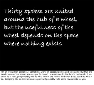 Thirty spokes are united
   around the hub of a wheel,
   but the usefulness of the
   wheel depends on the space
   where nothing exists.



I’m an interaction designer. I sometimes work on objects (demos and kiosks mostly) that are
inside some of the spaces you design. So I don’t do what you do. But here’s my hunch: if you
don’t do it now, you probably will do what I do in the future. And even if you don’t do what I
do, designing like an interaction designer will probably yield some new results for you.
 