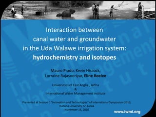 Interaction between canal water and groundwater in the Uda Walawe irrigation system:hydrochemistry and isotopes Mauro Prado, Kevin Hiscock,  Lorraine Rajasooriyar, Eline Boelee Universities of East Anglia , Jaffna & International Water Management Institute Presented at Session C “Innovation and Technologies” of International Symposium 2010, Ruhuna University, Sri Lanka  November 16, 2010 