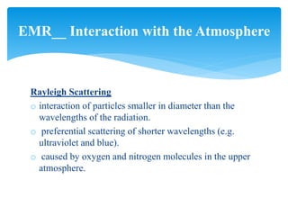 Rayleigh Scattering
o interaction of particles smaller in diameter than the
wavelengths of the radiation.
o preferential scattering of shorter wavelengths (e.g.
ultraviolet and blue).
o caused by oxygen and nitrogen molecules in the upper
atmosphere.
EMR__ Interaction with the Atmosphere
 