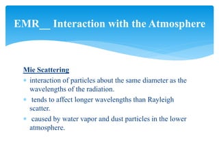 Mie Scattering
 interaction of particles about the same diameter as the
wavelengths of the radiation.
 tends to affect longer wavelengths than Rayleigh
scatter.
 caused by water vapor and dust particles in the lower
atmosphere.
EMR__ Interaction with the Atmosphere
 