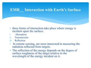  three forms of interaction take place where energy is
incident upon the surface:
i. Absorption
ii. Transmission
iii. Reflection
 In remote sensing, are most interested in measuring the
radiation reflected from targets.
 The reflection of the energy depends on the degree of
surface roughness of the target relative to the
wavelength of the energy incident on it.
EMR__ Interaction with Earth’s Surface
 