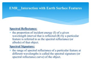 Spectral Reflectance:
 the proportion of incident energy (I) of a given
wavelength interval that is reflected (R) by a particular
feature is referred to as the spectral reflectance (or
albedo) of that object.
Spectral Signature:
 the range of spectral reflectance of a particular feature at
different wavelengths is called the spectral signature (or
spectral reflectance curve) of the object.
EMR__Interaction with Earth Surface Features
 