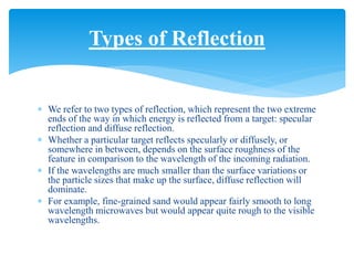  We refer to two types of reflection, which represent the two extreme
ends of the way in which energy is reflected from a target: specular
reflection and diffuse reflection.
 Whether a particular target reflects specularly or diffusely, or
somewhere in between, depends on the surface roughness of the
feature in comparison to the wavelength of the incoming radiation.
 If the wavelengths are much smaller than the surface variations or
the particle sizes that make up the surface, diffuse reflection will
dominate.
 For example, fine-grained sand would appear fairly smooth to long
wavelength microwaves but would appear quite rough to the visible
wavelengths.
Types of Reflection
 