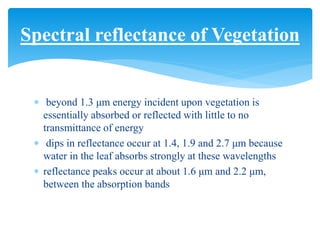  beyond 1.3 μm energy incident upon vegetation is
essentially absorbed or reflected with little to no
transmittance of energy
 dips in reflectance occur at 1.4, 1.9 and 2.7 μm because
water in the leaf absorbs strongly at these wavelengths
 reflectance peaks occur at about 1.6 μm and 2.2 μm,
between the absorption bands
Spectral reflectance of Vegetation
 
