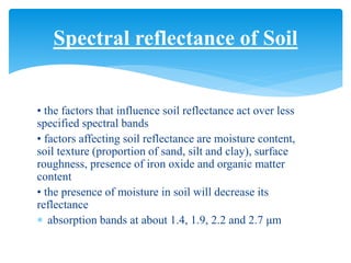• the factors that influence soil reflectance act over less
specified spectral bands
• factors affecting soil reflectance are moisture content,
soil texture (proportion of sand, silt and clay), surface
roughness, presence of iron oxide and organic matter
content
• the presence of moisture in soil will decrease its
reflectance
 absorption bands at about 1.4, 1.9, 2.2 and 2.7 μm
Spectral reflectance of Soil
 