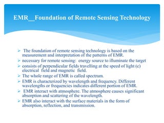  The foundation of remote sensing technology is based on the
measurement and interpretation of the patterns of EMR.
 necessary for remote sensing: energy source to illuminate the target
 consists of perpendicular fields travelling at the speed of light (c)
electrical field and magnetic field.
 The whole range of EMR is called spectrum.
 EMR is characterized by wavelength and frequency. Different
wavelengths or frequencies indicates different portion of EMR.
 EMR interact with atmosphere. The atmosphere causes significant
absorption and scattering of the wavelength.
 EMR also interact with the surface materials in the form of
absorption, reflection, and transmission.
EMR__Foundation of Remote Sensing Technology
 