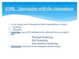  As the energy travels through the Earth’s atmosphere it is either:-
a) Scattered
b) Absorbed
 Scattering: causes EM radiation to be redirected from its original
path.
Rayleigh Scattering
Mie Scattering
Non-selective Scattering
 Absorption: molecules in the atmosphere absorb energy.
EMR__Interaction with the Atmosphere
 