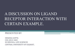 A DISCUSSION ON LIGAND
RECEPTOR INTERACTION WITH
CERTAIN EXAMPLE.
PRESENTED BY
SWADHA GUPTA
CUG 2014 1065
III SEM M.Sc. LIFE SCIENCES
CENTRAL UNIVERSITY OF GUJARAT.
 