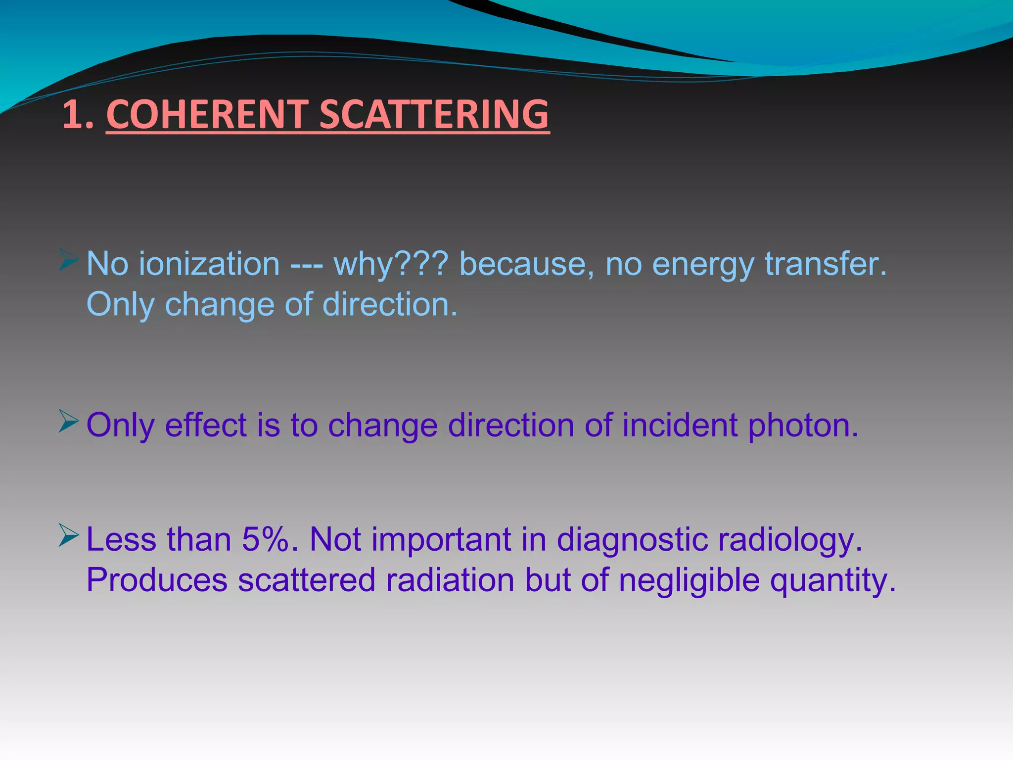 1. COHERENT SCATTERING
ØNo ionization --- why??? because, no energy transfer.
Only change of direction.
ØOnly effect is to change direction of incident photon.
ØLess than 5%. Not important in diagnostic radiology.
Produces scattered radiation but of negligible quantity.
 