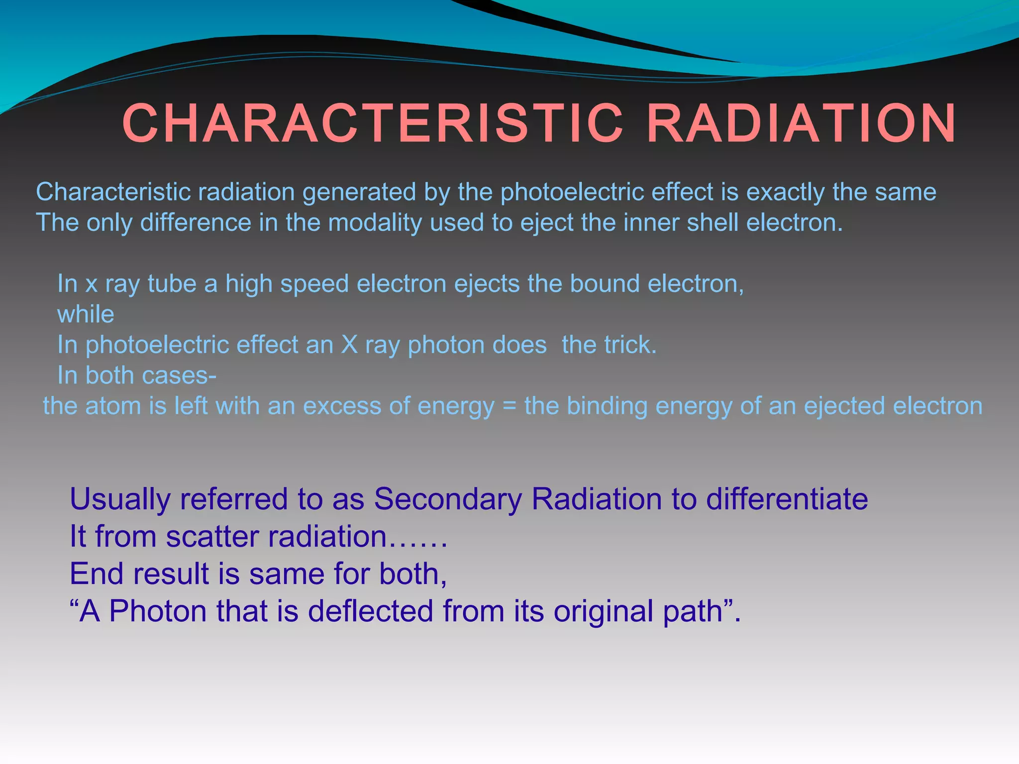CHARACTERISTIC RADIATION
Characteristic radiation generated by the photoelectric effect is exactly the same
The only difference in the modality used to eject the inner shell electron.
In x ray tube a high speed electron ejects the bound electron,
while
In photoelectric effect an X ray photon does the trick.
In both cases-
the atom is left with an excess of energy = the binding energy of an ejected electron
Usually referred to as Secondary Radiation to differentiate
It from scatter radiation……
End result is same for both,
“A Photon that is deflected from its original path”.
 