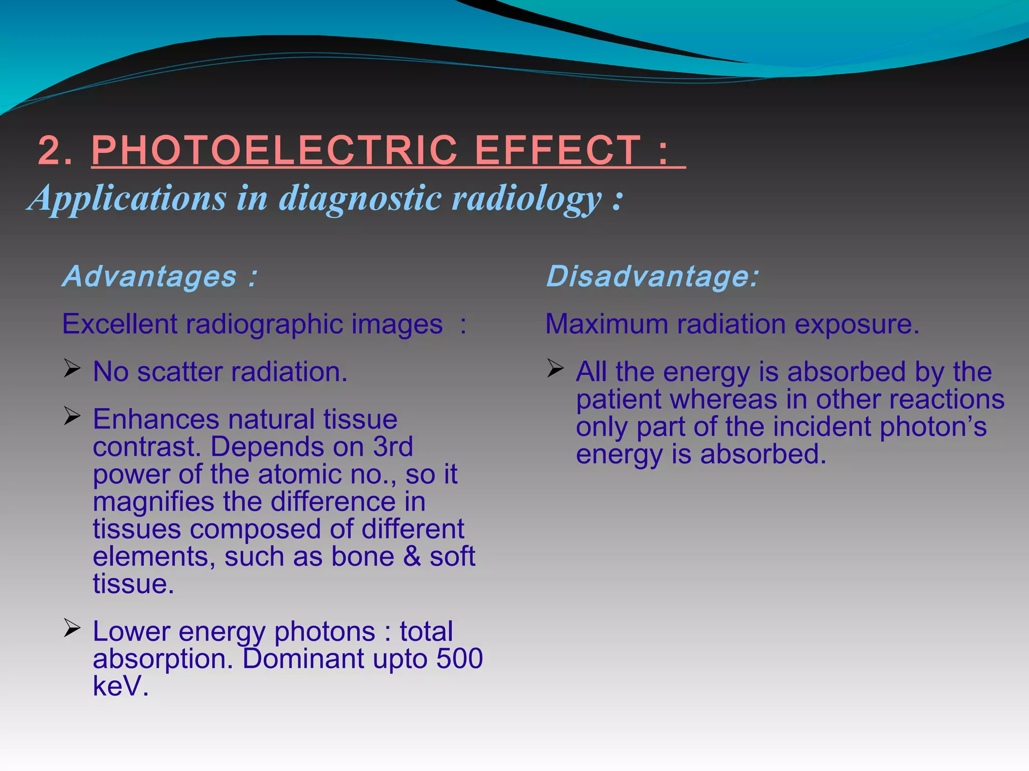 2. PHOTOELECTRIC EFFECT :
Applications in diagnostic radiology :
Advantages :
Excellent radiographic images :
Ø No scatter radiation.
Ø Enhances natural tissue
contrast. Depends on 3rd
power of the atomic no., so it
magnifies the difference in
tissues composed of different
elements, such as bone & soft
tissue.
Ø Lower energy photons : total
absorption. Dominant upto 500
keV.
Disadvantage:
Maximum radiation exposure.
Ø All the energy is absorbed by the
patient whereas in other reactions
only part of the incident photon’s
energy is absorbed.
 