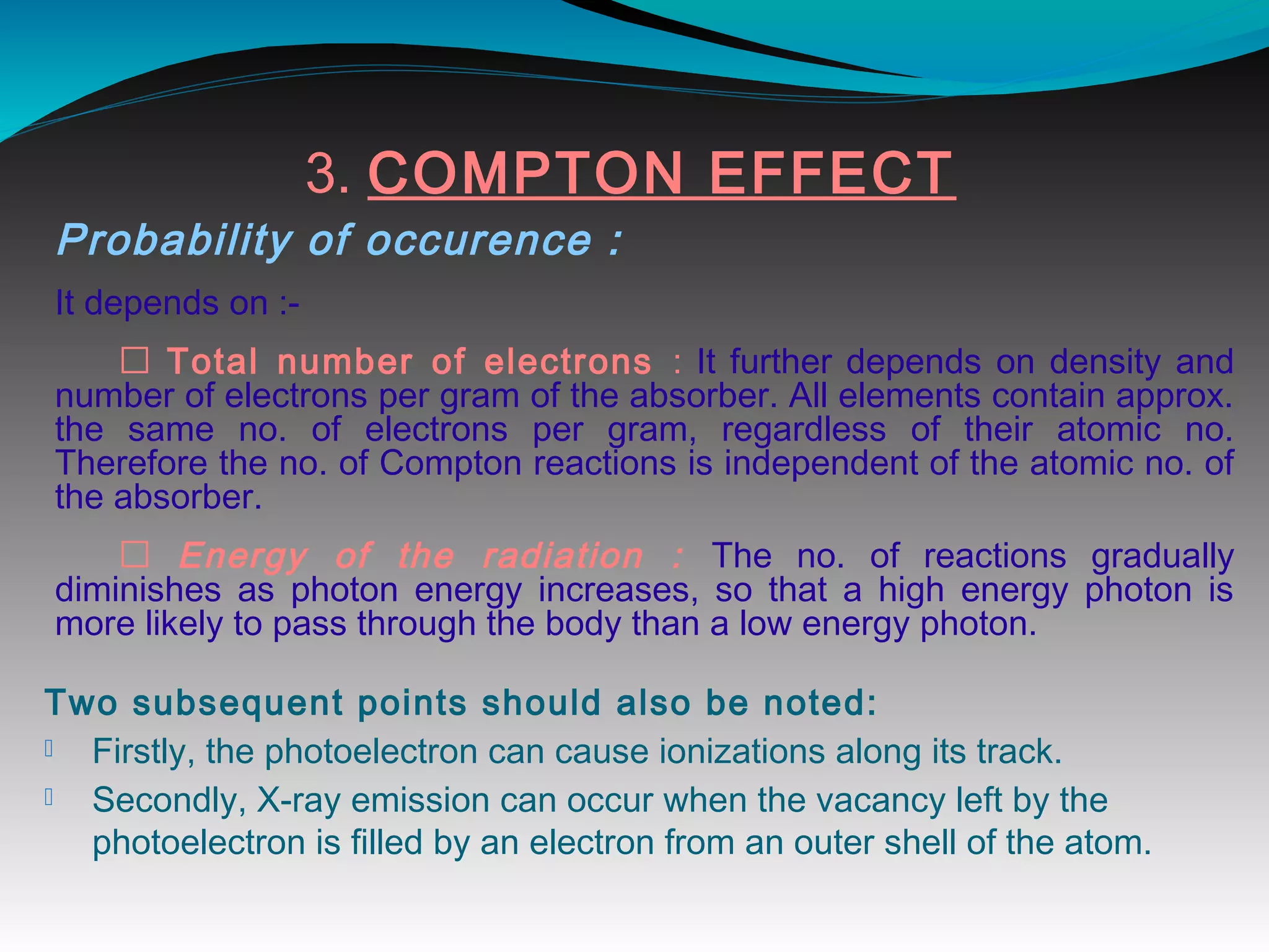 3. COMPTON EFFECT
Probability of occurence :
It depends on :-
 Total number of electrons : It further depends on density and
number of electrons per gram of the absorber. All elements contain approx.
the same no. of electrons per gram, regardless of their atomic no.
Therefore the no. of Compton reactions is independent of the atomic no. of
the absorber.
 Energy of the radiation : The no. of reactions gradually
diminishes as photon energy increases, so that a high energy photon is
more likely to pass through the body than a low energy photon.
Two subsequent points should also be noted:
 Firstly, the photoelectron can cause ionizations along its track.
 Secondly, X-ray emission can occur when the vacancy left by the
photoelectron is filled by an electron from an outer shell of the atom. 
 