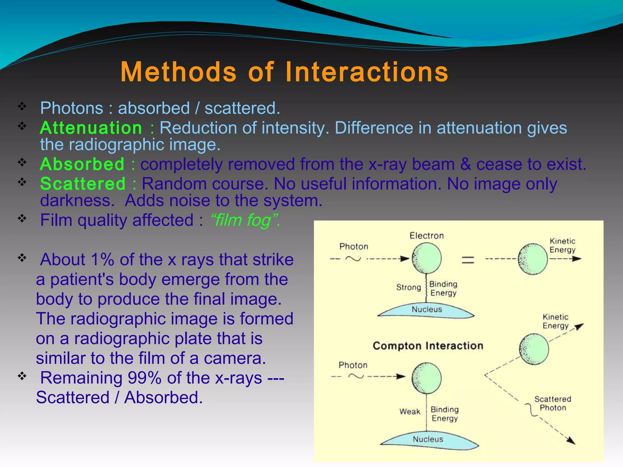 Methods of Interactions
v Photons : absorbed / scattered.
v Attenuation : Reduction of intensity. Difference in attenuation gives
the radiographic image.
v Absorbed : completely removed from the x-ray beam & cease to exist.
v Scattered : Random course. No useful information. No image only
darkness. Adds noise to the system.
v Film quality affected : “film fog”.
v About 1% of the x rays that strike
a patient's body emerge from the
body to produce the final image.
The radiographic image is formed
on a radiographic plate that is
similar to the film of a camera.
v Remaining 99% of the x-rays ---
Scattered / Absorbed.
 