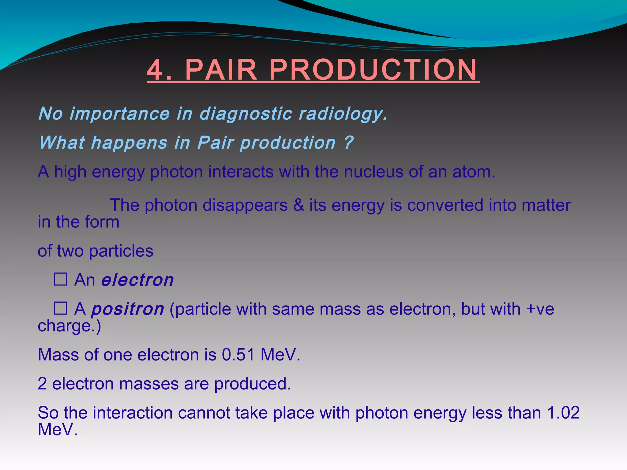 4. PAIR PRODUCTION
No importance in diagnostic radiology.
What happens in Pair production ?
A high energy photon interacts with the nucleus of an atom.
The photon disappears & its energy is converted into matter
in the form
of two particles
 An electron
 A positron (particle with same mass as electron, but with +ve
charge.)
Mass of one electron is 0.51 MeV.
2 electron masses are produced.
So the interaction cannot take place with photon energy less than 1.02
MeV.
 