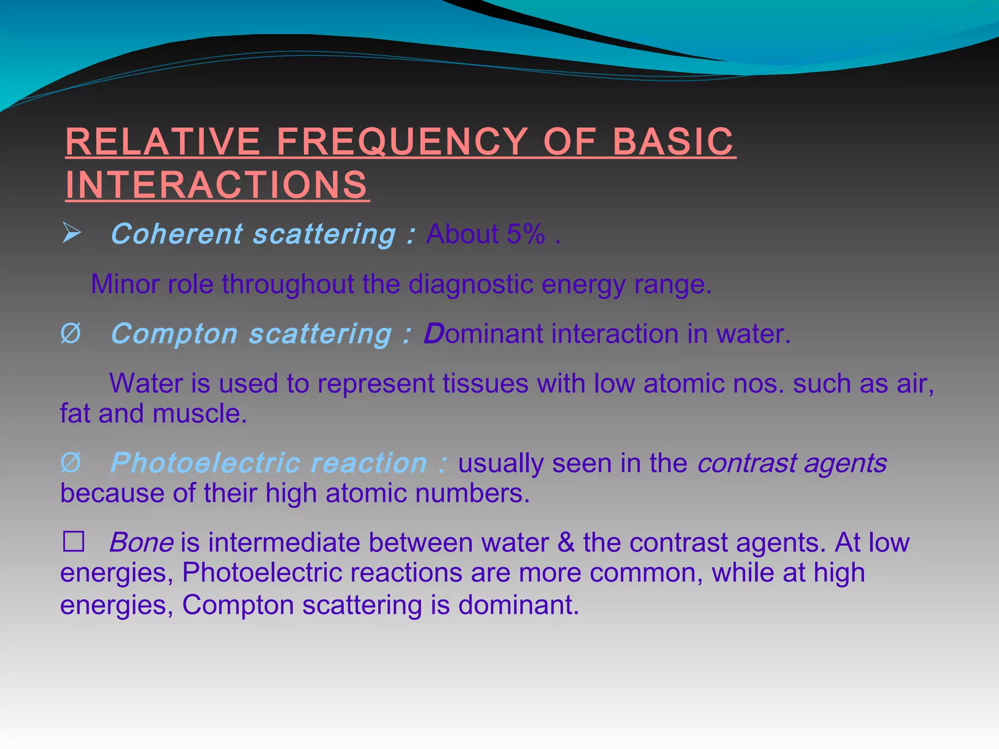 RELATIVE FREQUENCY OF BASIC
INTERACTIONS
Ø Coherent scattering : About 5% .
Minor role throughout the diagnostic energy range.
Ø Compton scattering : Dominant interaction in water.
Water is used to represent tissues with low atomic nos. such as air,
fat and muscle.
Ø Photoelectric reaction : usually seen in the contrast agents
because of their high atomic numbers.
 Bone is intermediate between water & the contrast agents. At low
energies, Photoelectric reactions are more common, while at high
energies, Compton scattering is dominant.
 