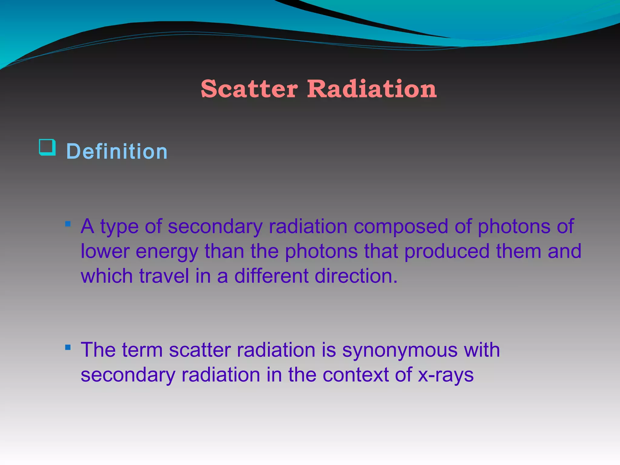 Scatter Radiation
q Definition
§ A type of secondary radiation composed of photons of
lower energy than the photons that produced them and
which travel in a different direction.
§ The term scatter radiation is synonymous with
secondary radiation in the context of x-rays
 