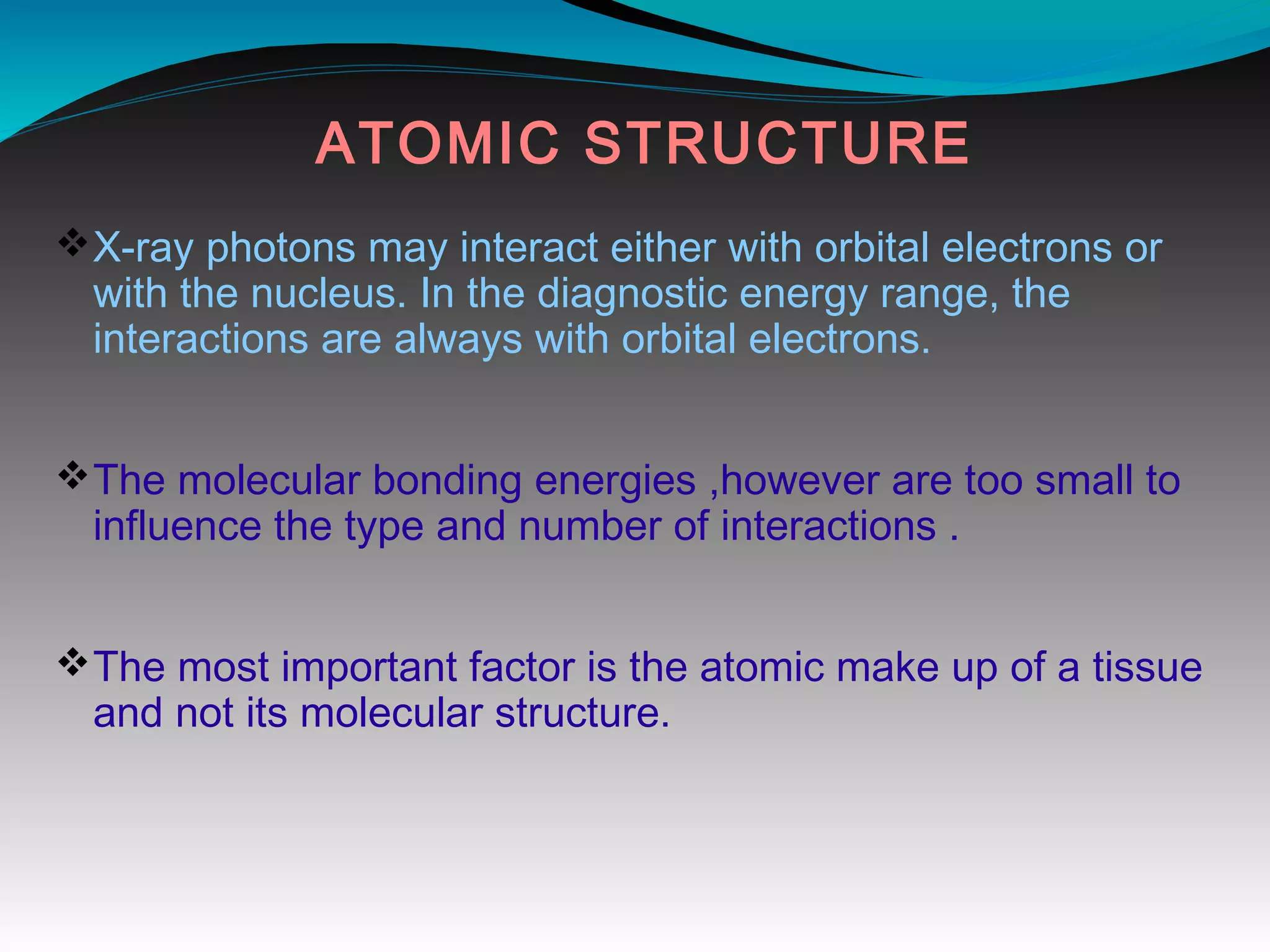 ATOMIC STRUCTURE
vX-ray photons may interact either with orbital electrons or
with the nucleus. In the diagnostic energy range, the
interactions are always with orbital electrons.
vThe molecular bonding energies ,however are too small to
influence the type and number of interactions .
vThe most important factor is the atomic make up of a tissue
and not its molecular structure.
 
