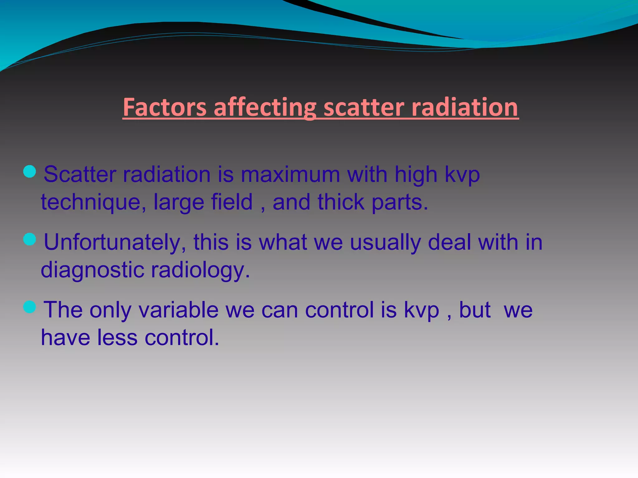 Factors affecting scatter radiation
Scatter radiation is maximum with high kvp
technique, large field , and thick parts.
Unfortunately, this is what we usually deal with in
diagnostic radiology.
The only variable we can control is kvp , but we
have less control.
 