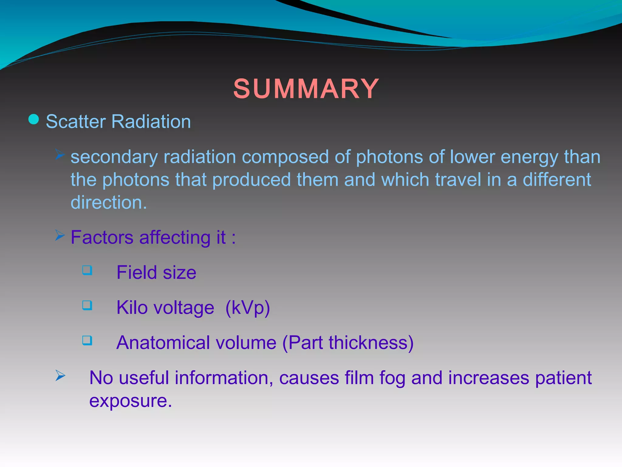 SUMMARY
Scatter Radiation
Ø secondary radiation composed of photons of lower energy than
the photons that produced them and which travel in a different
direction.
Ø Factors affecting it :
q Field size
q Kilo voltage (kVp)
q Anatomical volume (Part thickness)
Ø No useful information, causes film fog and increases patient
exposure.
 