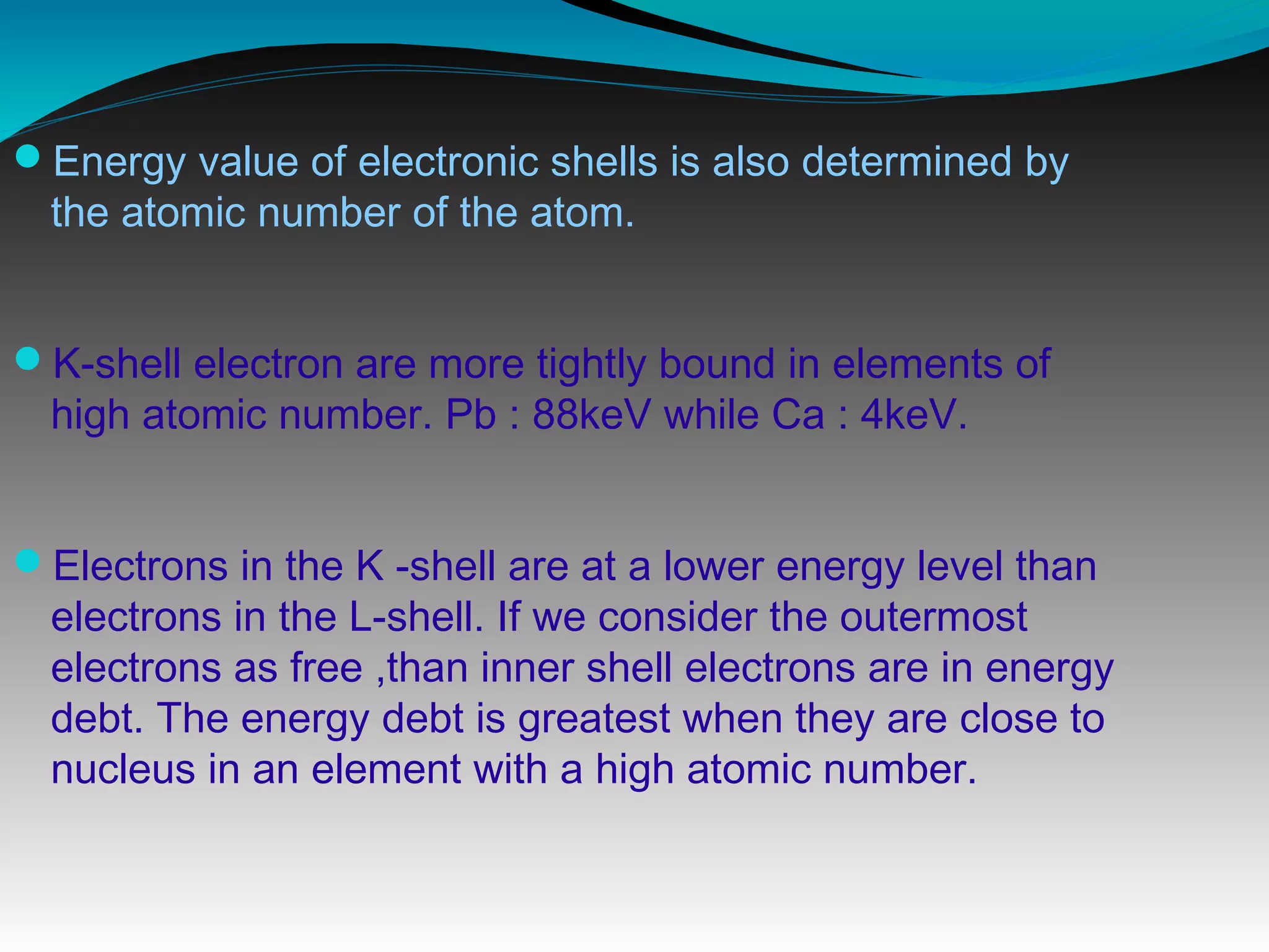 Energy value of electronic shells is also determined by
the atomic number of the atom.
K-shell electron are more tightly bound in elements of
high atomic number. Pb : 88keV while Ca : 4keV.
Electrons in the K -shell are at a lower energy level than
electrons in the L-shell. If we consider the outermost
electrons as free ,than inner shell electrons are in energy
debt. The energy debt is greatest when they are close to
nucleus in an element with a high atomic number.
 